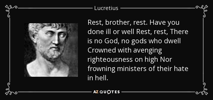 Rest, brother, rest. Have you done ill or well Rest, rest, There is no God, no gods who dwell Crowned with avenging righteousness on high Nor frowning ministers of their hate in hell. - Lucretius