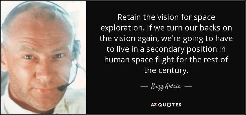 Retain the vision for space exploration. If we turn our backs on the vision again, we're going to have to live in a secondary position in human space flight for the rest of the century. - Buzz Aldrin