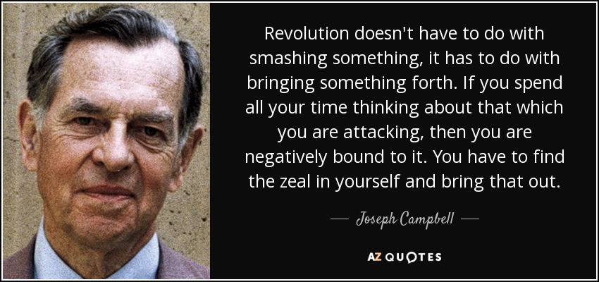 Revolution doesn't have to do with smashing something, it has to do with bringing something forth. If you spend all your time thinking about that which you are attacking, then you are negatively bound to it. You have to find the zeal in yourself and bring that out. - Joseph Campbell