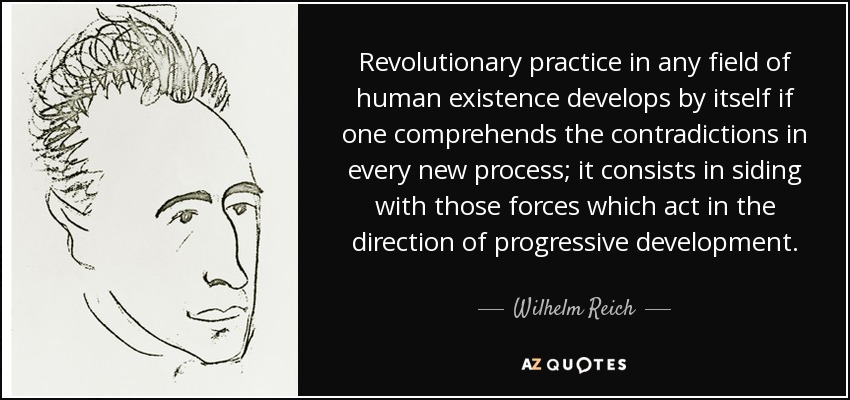La práctica revolucionaria en cualquier campo de la existencia humana se desarrolla por sí misma si se comprenden las contradicciones de cada nuevo proceso; consiste en ponerse del lado de aquellas fuerzas que actúan en la dirección del desarrollo progresivo. - Wilhelm Reich