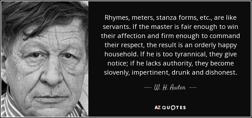 Rhymes, meters, stanza forms, etc., are like servants. If the master is fair enough to win their affection and firm enough to command their respect, the result is an orderly happy household. If he is too tyrannical, they give notice; if he lacks authority, they become slovenly, impertinent, drunk and dishonest. - W. H. Auden