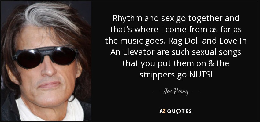 El ritmo y el sexo van de la mano y de ahi es de donde vengo en cuanto a la musica se refiere. Rag Doll y Love In An Elevator son canciones tan sexuales que las pones y las strippers se vuelven locas. - Joe Perry