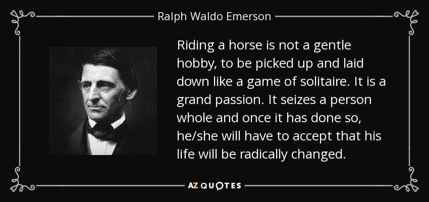 Riding a horse is not a gentle hobby, to be picked up and laid down like a game of solitaire. It is a grand passion. It seizes a person whole and once it has done so, he/she will have to accept that his life will be radically changed. - Ralph Waldo Emerson