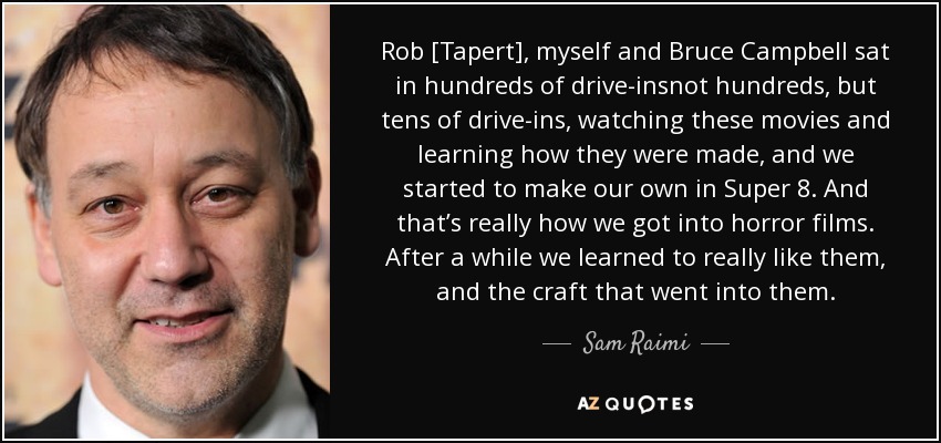 Rob [Tapert], myself and Bruce Campbell sat in hundreds of drive-insnot hundreds, but tens of drive-ins, watching these movies and learning how they were made, and we started to make our own in Super 8. And that’s really how we got into horror films. After a while we learned to really like them, and the craft that went into them. - Sam Raimi