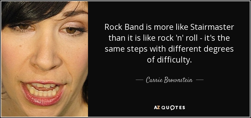 Rock Band is more like Stairmaster than it is like rock 'n' roll - it's the same steps with different degrees of difficulty. - Carrie Brownstein
