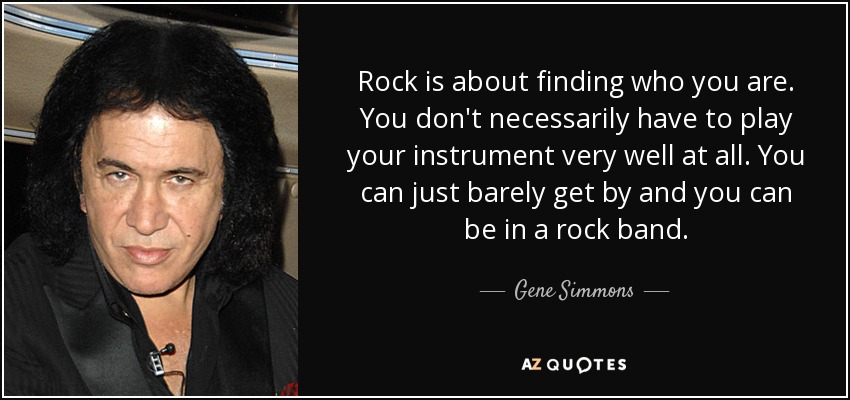 Rock is about finding who you are. You don't necessarily have to play your instrument very well at all. You can just barely get by and you can be in a rock band. - Gene Simmons
