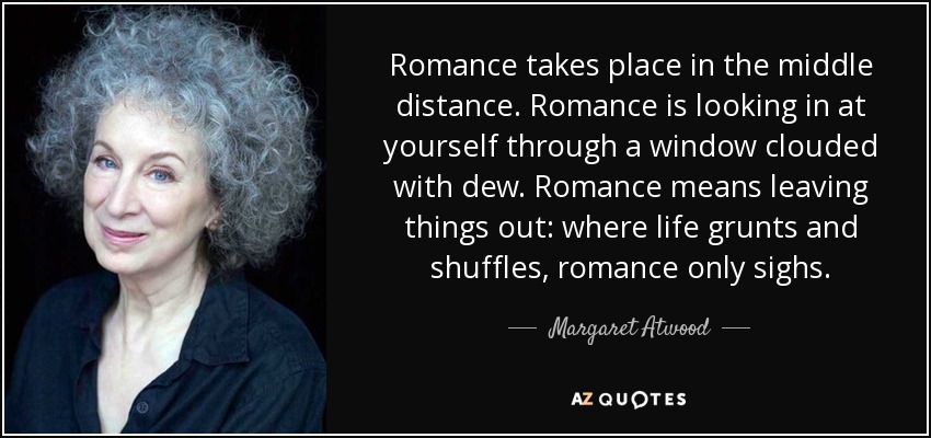 Romance takes place in the middle distance. Romance is looking in at yourself through a window clouded with dew. Romance means leaving things out: where life grunts and shuffles, romance only sighs. - Margaret Atwood
