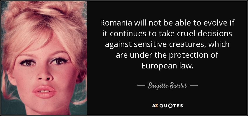 Romania will not be able to evolve if it continues to take cruel decisions against sensitive creatures, which are under the protection of European law. - Brigitte Bardot