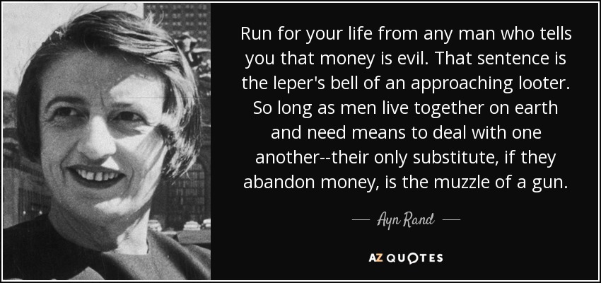 Run for your life from any man who tells you that money is evil. That sentence is the leper's bell of an approaching looter. So long as men live together on earth and need means to deal with one another--their only substitute, if they abandon money, is the muzzle of a gun. - Ayn Rand