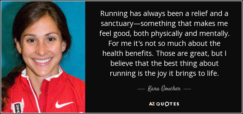 Running has always been a relief and a sanctuary—something that makes me feel good, both physically and mentally. For me it's not so much about the health benefits. Those are great, but I believe that the best thing about running is the joy it brings to life. - Kara Goucher