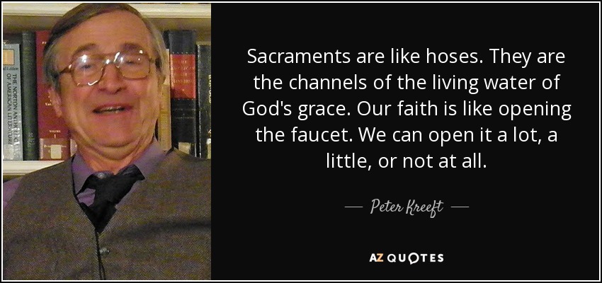 Sacraments are like hoses. They are the channels of the living water of God's grace. Our faith is like opening the faucet. We can open it a lot, a little, or not at all. - Peter Kreeft