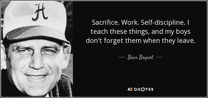 Sacrifice. Work. Self-discipline. I teach these things, and my boys don't forget them when they leave. - Bear Bryant