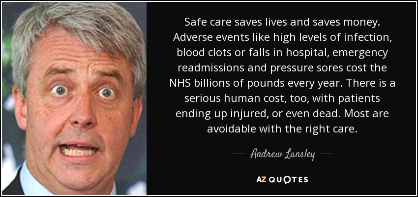 Safe care saves lives and saves money. Adverse events like high levels of infection, blood clots or falls in hospital, emergency readmissions and pressure sores cost the NHS billions of pounds every year. There is a serious human cost, too, with patients ending up injured, or even dead. Most are avoidable with the right care. - Andrew Lansley