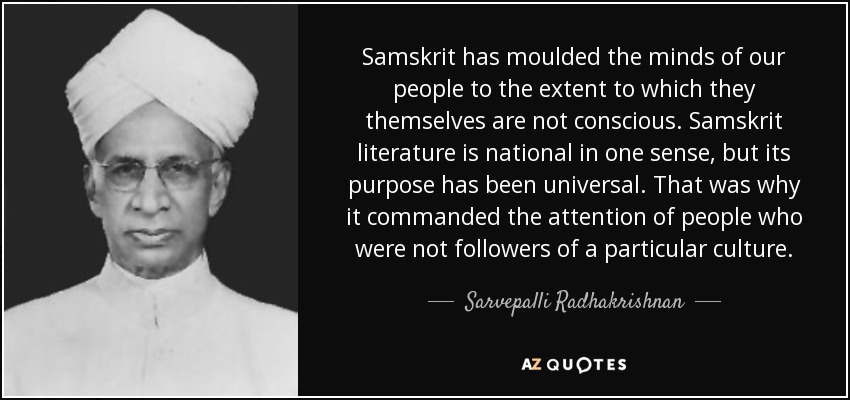 Samskrit has moulded the minds of our people to the extent to which they themselves are not conscious. Samskrit literature is national in one sense, but its purpose has been universal. That was why it commanded the attention of people who were not followers of a particular culture. - Sarvepalli Radhakrishnan