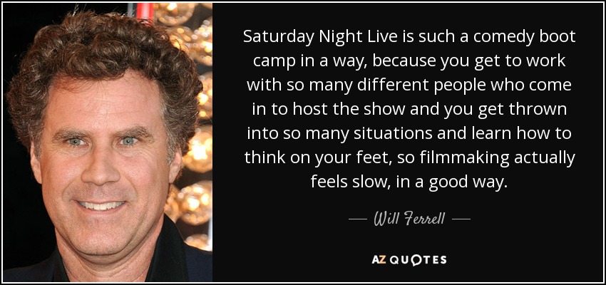Saturday Night Live is such a comedy boot camp in a way, because you get to work with so many different people who come in to host the show and you get thrown into so many situations and learn how to think on your feet, so filmmaking actually feels slow, in a good way. - Will Ferrell