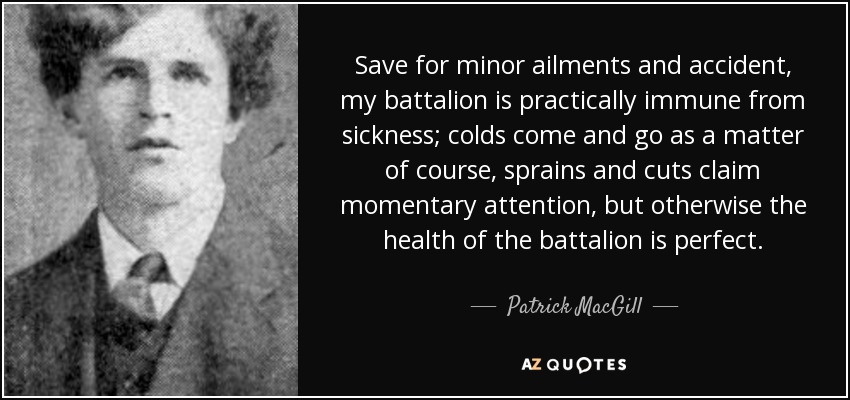 Save for minor ailments and accident, my battalion is practically immune from sickness; colds come and go as a matter of course, sprains and cuts claim momentary attention, but otherwise the health of the battalion is perfect. - Patrick MacGill