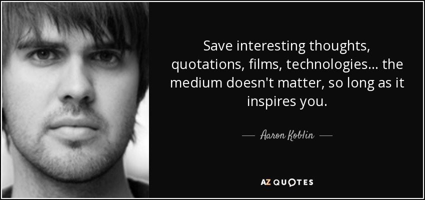 Save interesting thoughts, quotations, films, technologies... the medium doesn't matter, so long as it inspires you. - Aaron Koblin