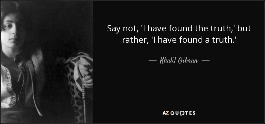 Say not, 'I have found the truth,' but rather, 'I have found a truth.' - Khalil Gibran