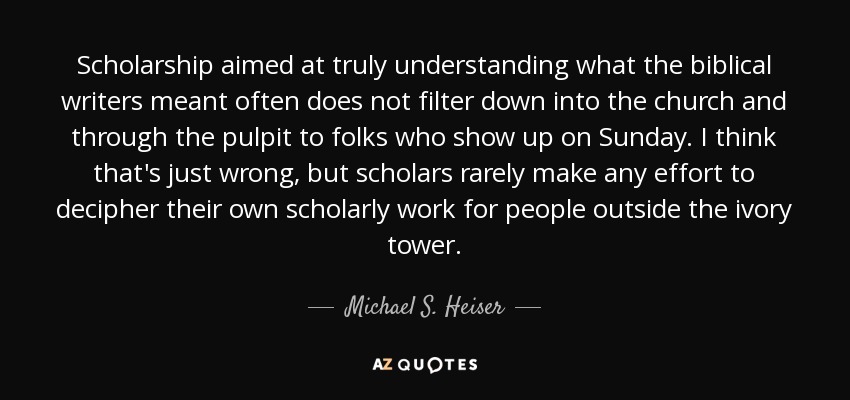 Scholarship aimed at truly understanding what the biblical writers meant often does not filter down into the church and through the pulpit to folks who show up on Sunday. I think that's just wrong, but scholars rarely make any effort to decipher their own scholarly work for people outside the ivory tower. - Michael S. Heiser