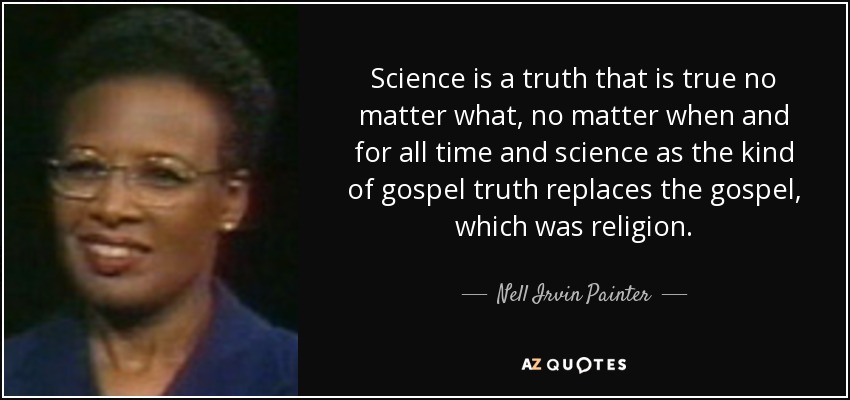 Science is a truth that is true no matter what, no matter when and for all time and science as the kind of gospel truth replaces the gospel, which was religion. - Nell Irvin Painter