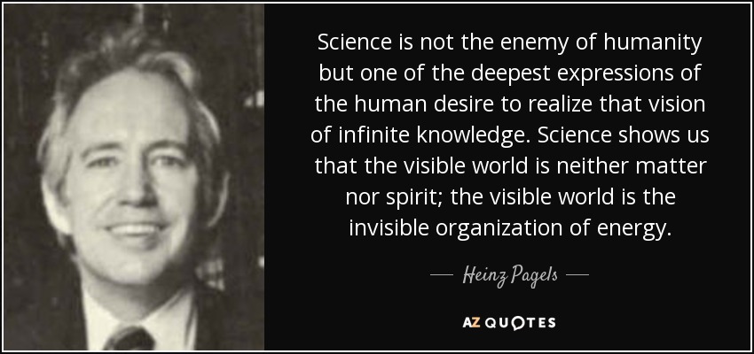 Science is not the enemy of humanity but one of the deepest expressions of the human desire to realize that vision of infinite knowledge. Science shows us that the visible world is neither matter nor spirit; the visible world is the invisible organization of energy. - Heinz Pagels