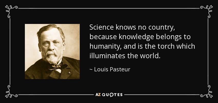 Science knows no country, because knowledge belongs to humanity, and is the torch which illuminates the world. - Louis Pasteur