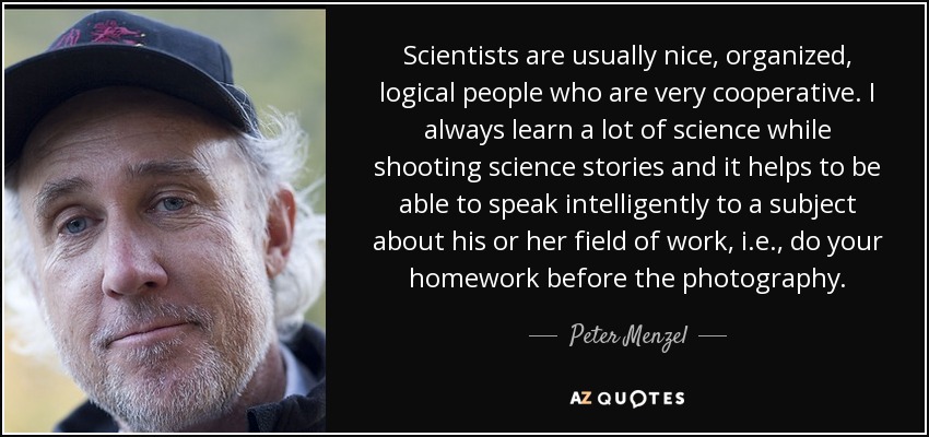 Scientists are usually nice, organized, logical people who are very cooperative. I always learn a lot of science while shooting science stories and it helps to be able to speak intelligently to a subject about his or her field of work, i.e., do your homework before the photography. - Peter Menzel