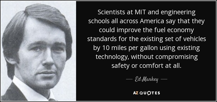 Scientists at MIT and engineering schools all across America say that they could improve the fuel economy standards for the existing set of vehicles by 10 miles per gallon using existing technology, without compromising safety or comfort at all. - Ed Markey