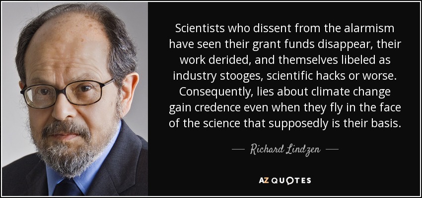 Scientists who dissent from the alarmism have seen their grant funds disappear, their work derided, and themselves libeled as industry stooges, scientific hacks or worse. Consequently, lies about climate change gain credence even when they fly in the face of the science that supposedly is their basis. - Richard Lindzen