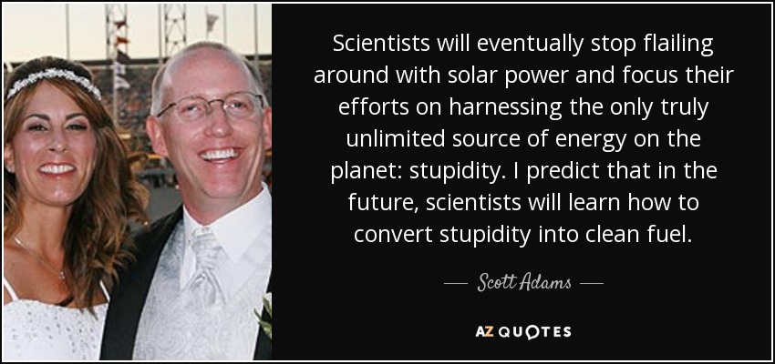 Al final, los científicos dejarán de dar vueltas con la energía solar y centrarán sus esfuerzos en aprovechar la única fuente de energía realmente ilimitada del planeta: la estupidez. Predigo que en el futuro los científicos aprenderán a convertir la estupidez en combustible limpio. - Scott Adams