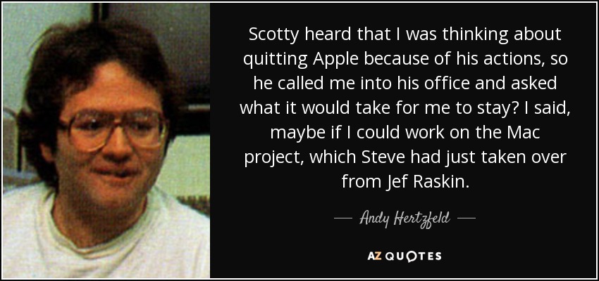 Scotty heard that I was thinking about quitting Apple because of his actions, so he called me into his office and asked what it would take for me to stay? I said, maybe if I could work on the Mac project, which Steve had just taken over from Jef Raskin. - Andy Hertzfeld