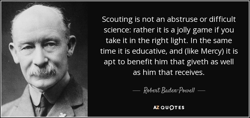 Scouting is not an abstruse or difficult science: rather it is a jolly game if you take it in the right light. In the same time it is educative, and (like Mercy) it is apt to benefit him that giveth as well as him that receives. - Robert Baden-Powell