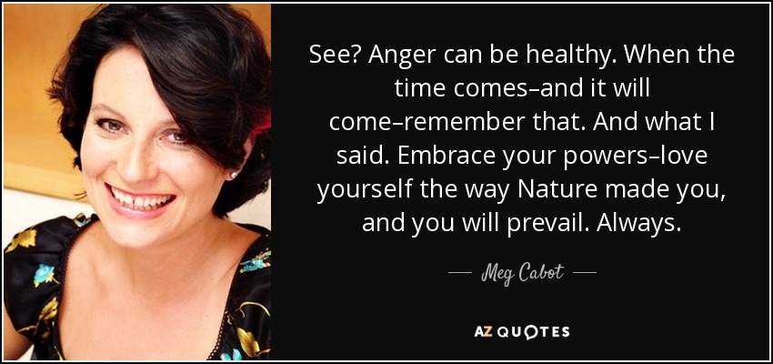 See? Anger can be healthy. When the time comes–and it will come–remember that. And what I said. Embrace your powers–love yourself the way Nature made you, and you will prevail. Always. - Meg Cabot