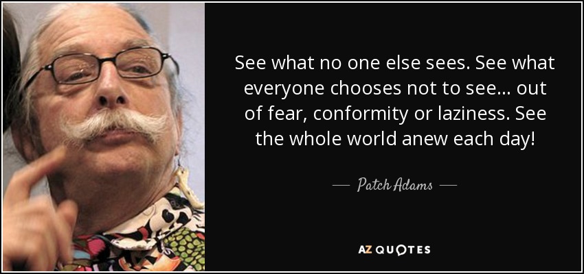 See what no one else sees. See what everyone chooses not to see... out of fear, conformity or laziness. See the whole world anew each day! - Patch Adams
