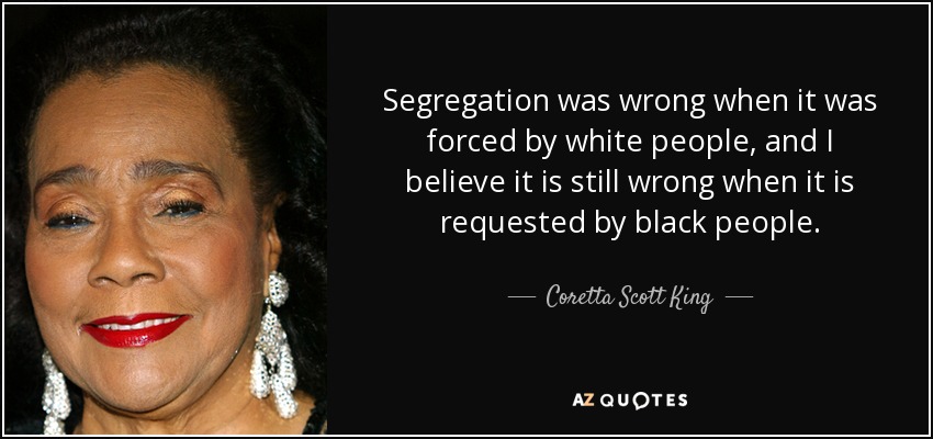 Segregation was wrong when it was forced by white people, and I believe it is still wrong when it is requested by black people. - Coretta Scott King