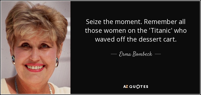 Aprovecha el momento. Recuerda a todas esas mujeres del Titanic que rechazaron el carro de los postres. - Erma Bombeck