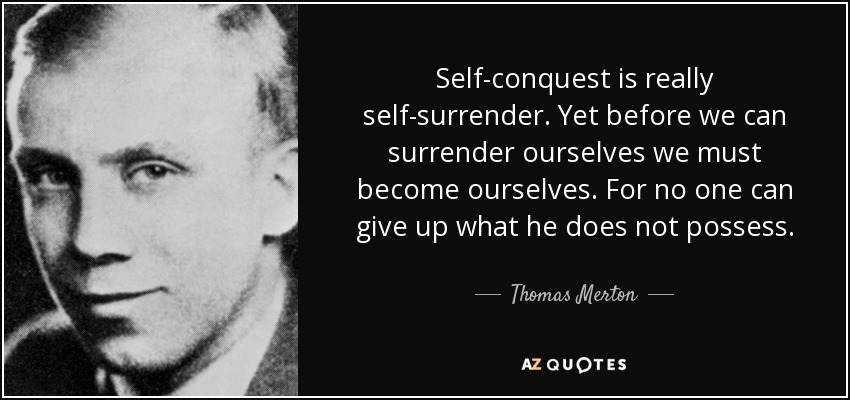 Self-conquest is really self-surrender. Yet before we can surrender ourselves we must become ourselves. For no one can give up what he does not possess. - Thomas Merton