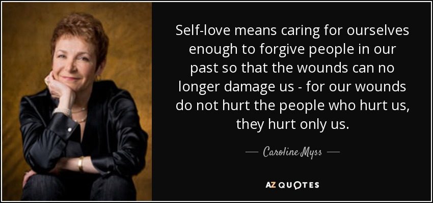 Self-love means caring for ourselves enough to forgive people in our past so that the wounds can no longer damage us - for our wounds do not hurt the people who hurt us, they hurt only us. - Caroline Myss