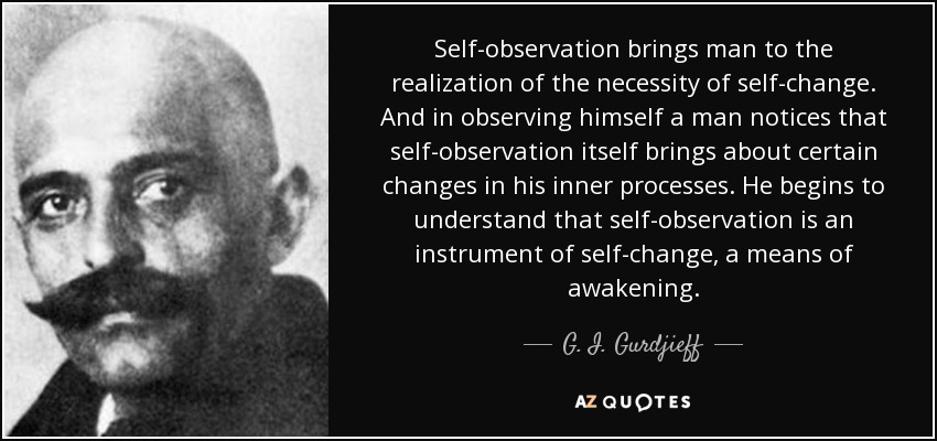 Self-observation brings man to the realization of the necessity of self-change. And in observing himself a man notices that self-observation itself brings about certain changes in his inner processes. He begins to understand that self-observation is an instrument of self-change, a means of awakening. - G. I. Gurdjieff