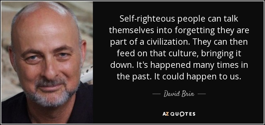 Self-righteous people can talk themselves into forgetting they are part of a civilization. They can then feed on that culture, bringing it down. It's happened many times in the past. It could happen to us. - David Brin