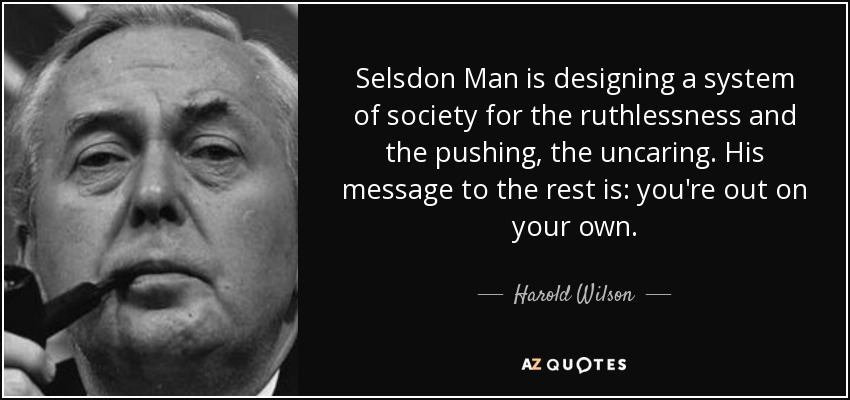 Selsdon Man is designing a system of society for the ruthlessness and the pushing, the uncaring. His message to the rest is: you're out on your own. - Harold Wilson