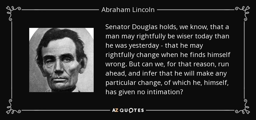 Senator Douglas holds, we know, that a man may rightfully be wiser today than he was yesterday - that he may rightfully change when he finds himself wrong. But can we, for that reason, run ahead, and infer that he will make any particular change, of which he, himself, has given no intimation? - Abraham Lincoln