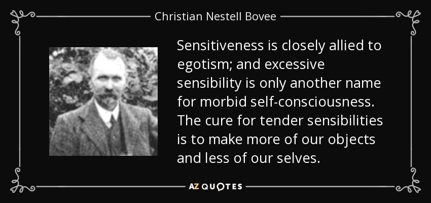 Sensitiveness is closely allied to egotism; and excessive sensibility is only another name for morbid self-consciousness. The cure for tender sensibilities is to make more of our objects and less of our selves. - Christian Nestell Bovee