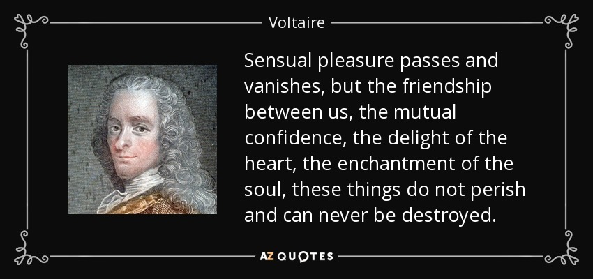 Sensual pleasure passes and vanishes, but the friendship between us, the mutual confidence, the delight of the heart, the enchantment of the soul, these things do not perish and can never be destroyed. - Voltaire