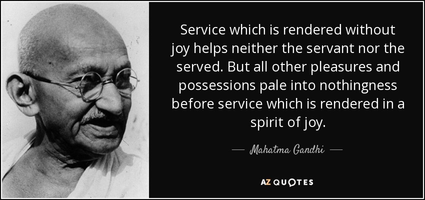 Service which is rendered without joy helps neither the servant nor the served. But all other pleasures and possessions pale into nothingness before service which is rendered in a spirit of joy. - Mahatma Gandhi