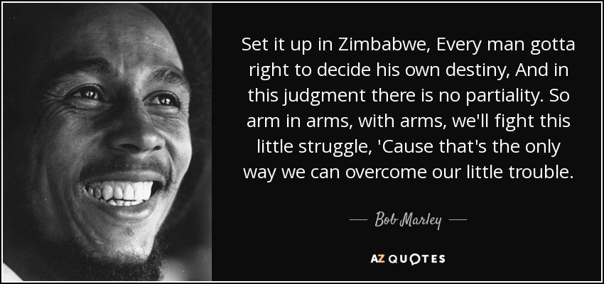 Set it up in Zimbabwe, Every man gotta right to decide his own destiny, And in this judgment there is no partiality. So arm in arms, with arms, we'll fight this little struggle, 'Cause that's the only way we can overcome our little trouble. - Bob Marley