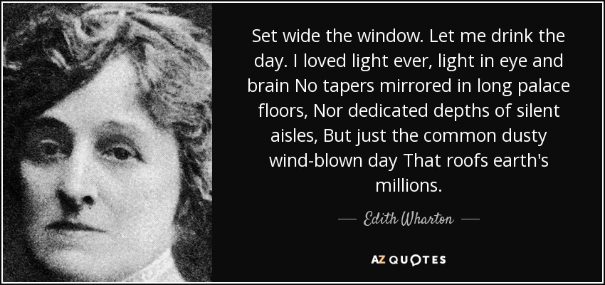Set wide the window. Let me drink the day. I loved light ever, light in eye and brain No tapers mirrored in long palace floors, Nor dedicated depths of silent aisles, But just the common dusty wind-blown day That roofs earth's millions. - Edith Wharton