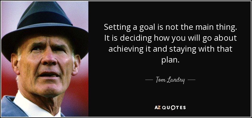 Setting a goal is not the main thing. It is deciding how you will go about achieving it and staying with that plan. - Tom Landry