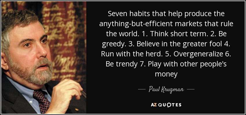 Seven habits that help produce the anything-but-efficient markets that rule the world. 1. Think short term. 2. Be greedy. 3. Believe in the greater fool 4. Run with the herd. 5. Overgeneralize 6. Be trendy 7. Play with other people's money - Paul Krugman
