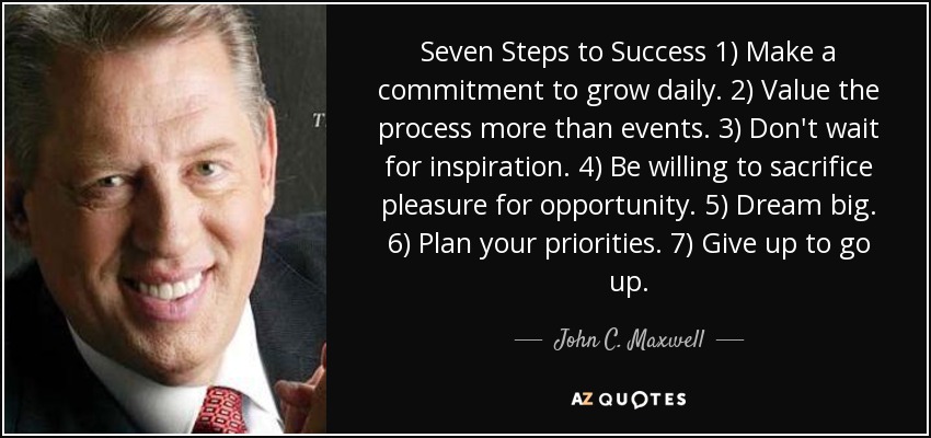 Seven Steps to Success 1) Make a commitment to grow daily. 2) Value the process more than events. 3) Don't wait for inspiration. 4) Be willing to sacrifice pleasure for opportunity. 5) Dream big. 6) Plan your priorities. 7) Give up to go up. - John C. Maxwell